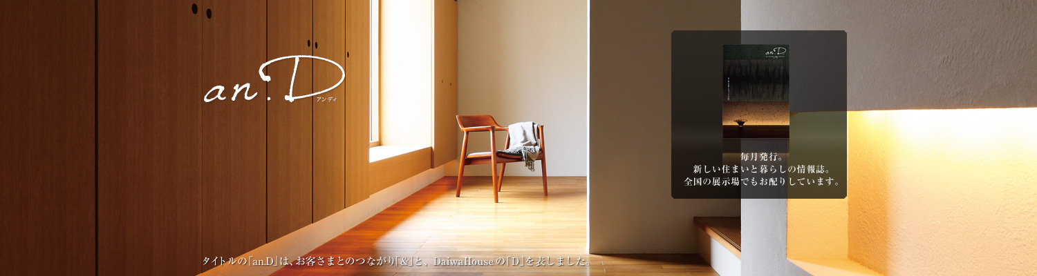 an.D アンディ　タイトルの「an.D」は、お客さまとのつながり「&」と、DaiwaHouseの「D」を表しました。毎月発行。新しい住まいと暮らしの情報(bào)誌。全國(guó)の展示場(chǎng)でもお配りしています。