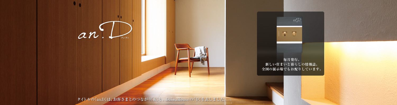 an.D アンディ タイトルの「an.D」は、お客さまとのつながり「&」と、DaiwaHouseの「D」を表しました。毎月発行。新しい住まいと暮らしの情報誌。全國の展示場でもお配りしています。