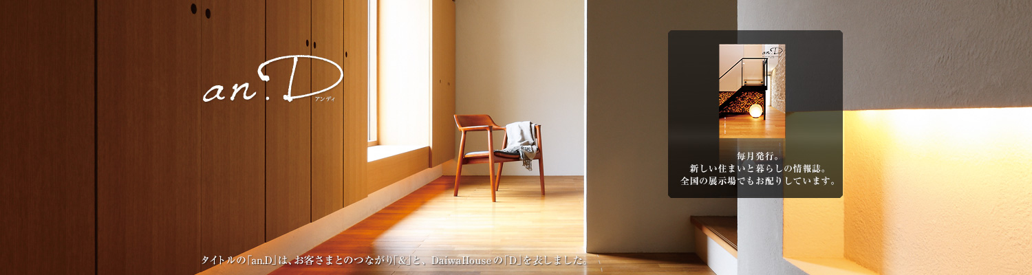 an.D アンディ　タイトルの「an.D」は、お客さまとのつながり「&」と、DaiwaHouseの「D」を表しました。毎月発行。新しい住まいと暮らしの情報誌。全國の展示場でもお配りしています。