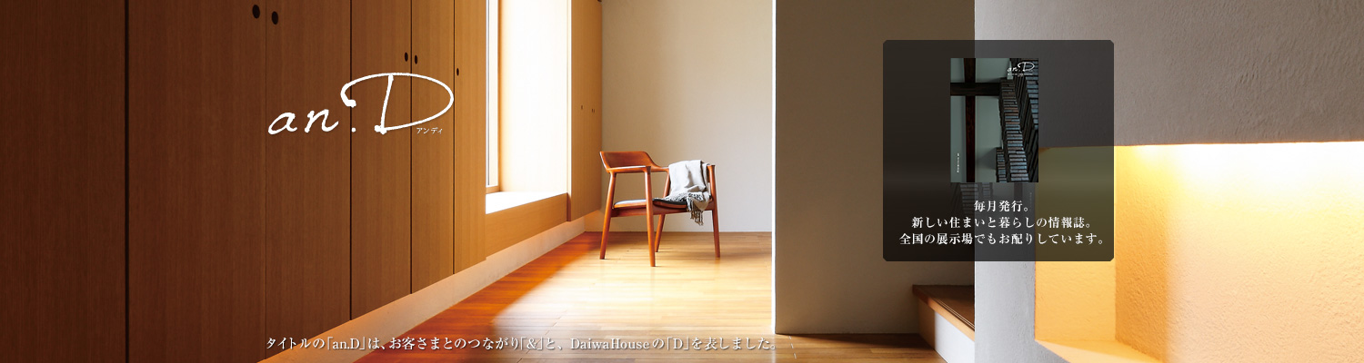 an.D アンディ　タイトルの「an.D」は、お客さまとのつながり「&」と、DaiwaHouseの「D」を表しました。毎月発行。新しい住まいと暮らしの情報誌。全國の展示場でもお配りしています。