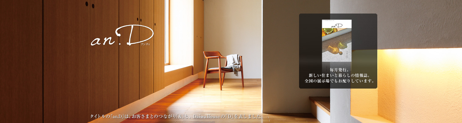 an.D アンディ　タイトルの「an.D」は、お客さまとのつながり「&」と、DaiwaHouseの「D」を表しました。毎月発行。新しい住まいと暮らしの情報誌。全國の展示場でもお配りしています。