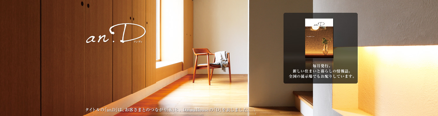 an.D アンディ タイトルの「an.D」は、お客さまとのつながり「&」と、DaiwaHouseの「D」を表しました。毎月発行。新しい住まいと暮らしの情報誌。全國の展示場でもお配りしています。