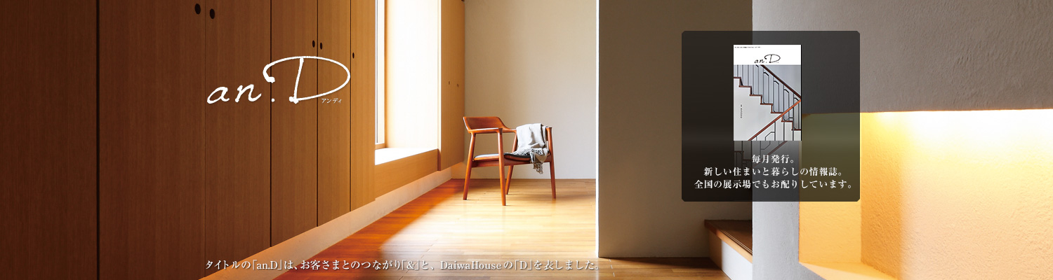 an.D アンディ タイトルの「an.D」は、お客さまとのつながり「&」と、DaiwaHouseの「D」を表しました。毎月発行。新しい住まいと暮らしの情報誌。全國の展示場でもお配りしています。