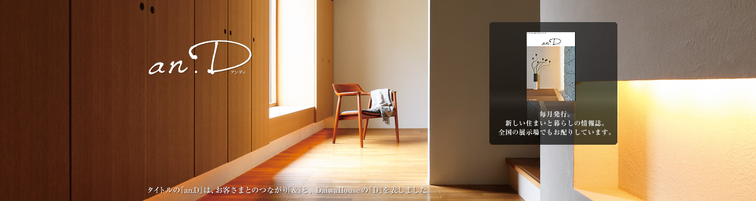 an.D アンディ　タイトルの「an.D」は、お客さまとのつながり「&」と、DaiwaHouseの「D」を表しました。毎月発行。新しい住まいと暮らしの情報(bào)誌。全國(guó)の展示場(chǎng)でもお配りしています。