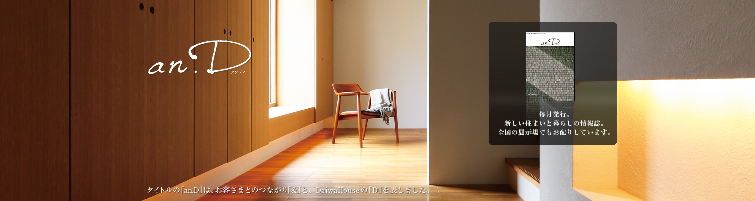 an.D アンディ タイトルの「an.D」は、お客さまとのつながり「&」と、DaiwaHouseの「D」を表しました。毎月発行。新しい住まいと暮らしの情報誌。全國の展示場でもお配りしています。