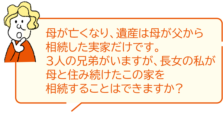 母が亡くなり、遺産は母が父から相続した実家だけです。3人の兄弟がいますが、長女の私が母と住み続けたこの家を相続することはできますか？