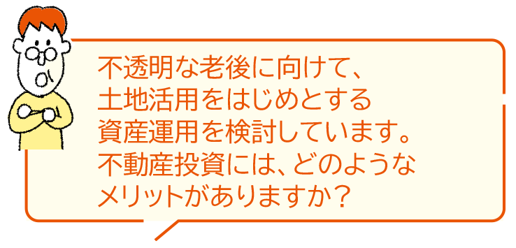 不透明な老後に向けて、土地活用をはじめとする資産運用を検討しています。不動産投資には、どのようなメリットがありますか？