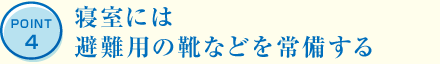 POINT4 寢室には避難用の靴などを常備する
