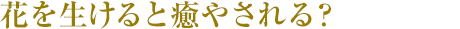 花を生けると癒やされる？
