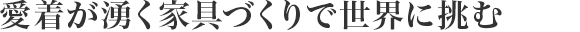 愛著が湧く家具づくりで
世界に挑む