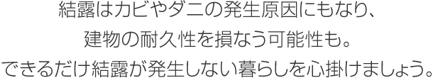 結露はカビやダニの発生原因にもなり、建物の耐久性を損なう可能性も。できるだけ結露が発生しない暮らしを心掛けましょう。