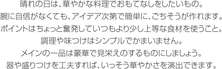 晴れの日は、華やかな料理でおもてなしをしたいもの。腕に自信がなくても、アイデア次第で簡単に、ごちそうが作れます。ポイントはちょっと奮発していつもより少し上等な食材を使うこと。調(diào)理や味つけはシンプルでかまいません。メインの一品は豪華で見栄えのするものにしましょう。器や盛りつけを工夫すれば、いっそう華やかさを演出できます。