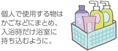 個人で使用する物はかごなどにまとめ、入浴時だけ浴室に持ち込むように。