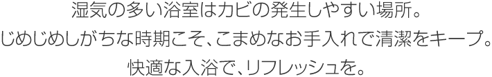 濕気の多い浴室はカビの発生しやすい場所。じめじめしがちな時期こそ、こまめなお手入れで清潔をキープ。快適な入浴で、リフレッシュを。