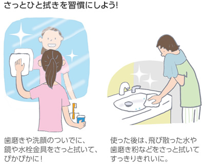 さっとひと拭きを習(xí)慣にしよう！　歯磨きや洗顔のついでに、鏡や水栓金具をさっと拭いて、ぴかぴかに！／使った後は、飛び散った水や歯磨き粉などをさっと拭いてすっきりきれいに。