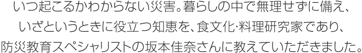 いつ起こるかわからない災害。暮らしの中で無理せずに備え、いざというときに役立つ知恵を、食文化?料理研究家であり、防災教育スペシャリストの坂本佳奈さんに教えていただきました。