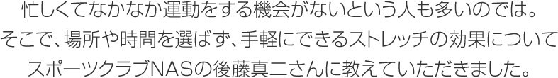 忙しくてなかなか運動をする機會がないという人も多いのでは。そこで、場所や時間を選ばず、手軽にできるストレッチの効果についてスポーツクラブNASの後藤真二さんに教えていただきました。