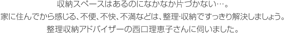 収納スペースはあるのになかなか片づかない…。家に住んでから感じる、不便、不快、不満などは、整理?収納ですっきり解決しましょう。整理収納アドバイザーの西口理恵子さんに伺いました。