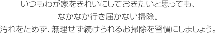 いつもわが家をきれいにしておきたいと思っても、なかなか行き屆かない掃除。汚れをためず、無理せず続けられるお掃除を習慣にしましょう。