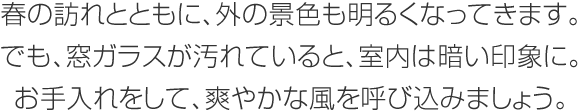 春の訪れとともに、外の景色も明るくなってきます。でも、窓ガラスが汚れていると、室內は暗い印象に。お手入れをして、爽やかな風を呼び込みましょう。
