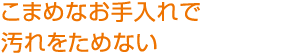 こまめなお手入れで
汚れをためない