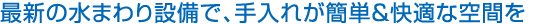 最新の水まわり設(shè)備で、手入れが簡(jiǎn)単＆快適な空間を