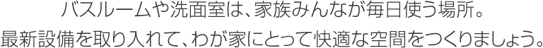 バスルームや洗面室は、家族みんなが毎日使う場(chǎng)所。最新設(shè)備を取り入れて、わが家にとって快適な空間をつくりましょう。