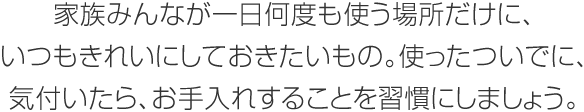 家族みんなが一日何度も使う場所だけに、いつもきれいにしておきたいもの。使ったついでに、気付いたら、お手入れすることを習(xí)慣にしましょう。