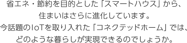 省エネ?節(jié)約を目的とした「スマートハウス」から、住まいはさらに進(jìn)化しています。今話題のIoTを取り入れた「コネクテッドホーム」では、どのような暮らしが実現(xiàn)できるのでしょうか。