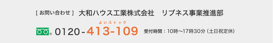 [お問い合わせ]大和ハウス工業株式會社　リブネス事業推進部　フリーダイヤル0120-413-109　受付時間：10時～17時30分（土日祝定休）