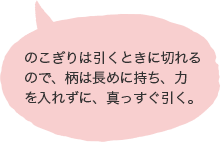 のこぎりは引くときに切れるので、柄は長めに持ち、力を入れずに、真っすぐ引く。