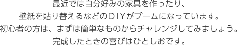 最近では自分好みの家具を作ったり、壁紙を貼り替えるなどのDIＹがブームになっています。初心者の方は、まずは簡単なものからチャレンジしてみましょう。完成したときの喜びはひとしおです。