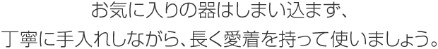 お気に入りの器はしまい込まず、丁寧に手入れしながら、長く愛著を持って使いましょう。
