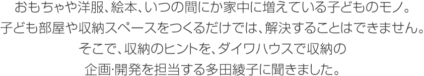 おもちゃや洋服、絵本、いつの間にか家中に増えている子どものモノ。子ども部屋や収納スペースをつくるだけでは、解決することはできません。そこで、収納のヒントを、ダイワハウスで収納の企畫?開発を擔當する多田綾子に聞きました。