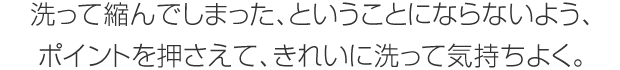 洗って縮んでしまった、ということにならないよう、ポイントを押さえて、きれいに洗って気持ちよく。