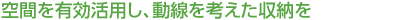 空間を有効活用し、動(dòng)線(xiàn)を考えた収納を