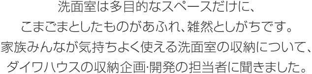 洗面室は多目的なスペースだけに、こまごまとしたものがあふれ、雑然としがちです。家族みんなが気持ちよく使える洗面室の収納について、ダイワハウスの収納企畫(huà)?開(kāi)発の擔(dān)當(dāng)者に聞きました。