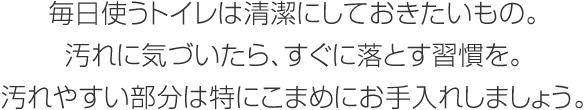 毎日使うトイレは清潔にしておきたいもの。汚れに気づいたら、すぐに落とす習慣を。汚れやすい部分は特にこまめにお手入れしましょう。