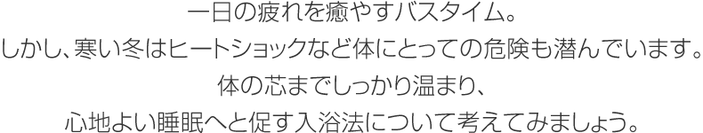 一日の疲れを癒やすバスタイム。しかし、寒い冬はヒートショックなど體にとっての危険も潛んでいます。體の芯までしっかり溫まり、心地よい睡眠へと促す入浴法について考えてみましょう。