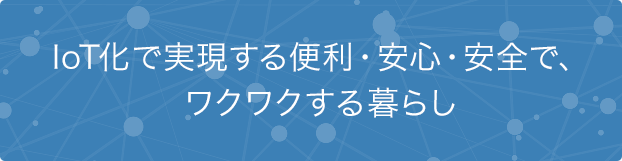 IoT化で実現する便利?安心?安全で、ワクワクする暮らし