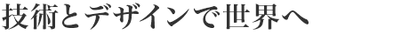 技術(shù)とデザインで世界へ