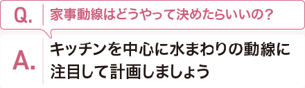 Q:家事動線はどうやって決めたらいいの？　 A:キッチンを中心に水まわりの動線に注目して計畫しましょう