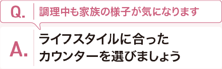 Q:調理中も家族の様子が気になります。 A:ライフスタイルに合ったカウンターを選びましょう