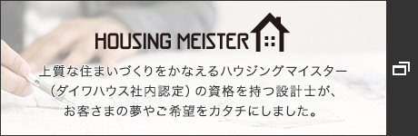 HOUSING MEISTER　上質(zhì)な住まいづくりをかなえるハウジングマイスター（ダイワハウス社內(nèi)認(rèn)定）の資格を持つ設(shè)計士が、お客さまの夢やご希望をカタチにしました。