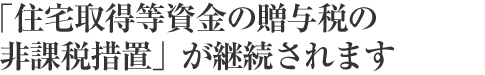 「住宅取得等資金の贈(zèng)與稅の非課稅措置」が継続されます
